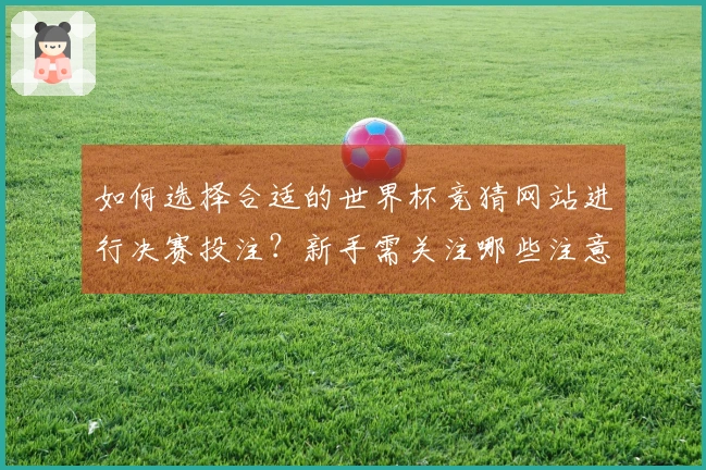 如何选择合适的世界杯竞猜网站进行决赛投注？新手需关注哪些注意事项