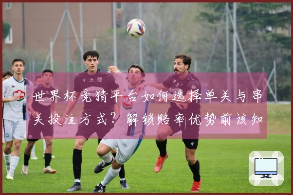 世界杯竞猜平台如何选择单关与串关投注方式？解锁赔率优势前该知晓哪些细节