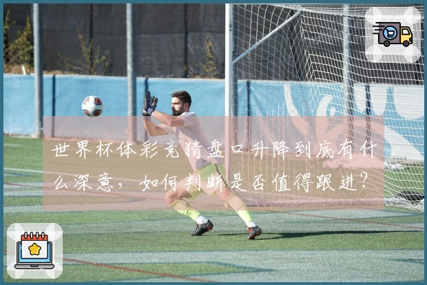 世界杯体彩竞猜盘口升降到底有什么深意，如何判断是否值得跟进？