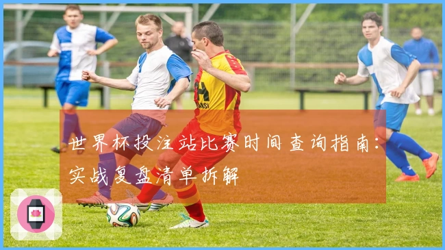 世界杯投注站比赛时间查询指南：实战复盘清单拆解